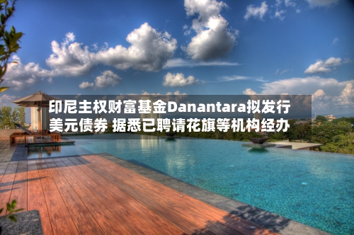 印尼主权财富基金Danantara拟发行美元债券 据悉已聘请花旗等机构经办-第3张图片