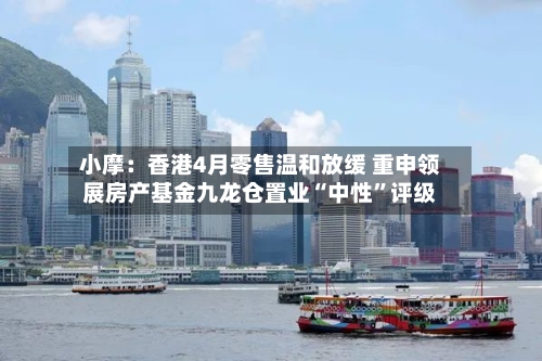 小摩：香港4月零售温和放缓 重申领展房产基金九龙仓置业“中性”评级-第2张图片