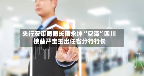 央行宏审局局长周永坤“空降”四川 接替严宝玉出任省分行行长-第3张图片