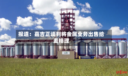 报道：嘉吉正谈判将金属业务出售给麦格理-第2张图片