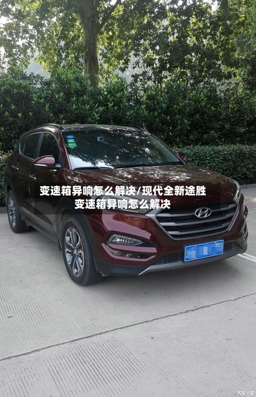 变速箱异响怎么解决/现代全新途胜变速箱异响怎么解决