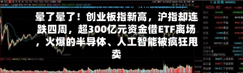 晕了晕了！创业板指新高，沪指却连跌四周，超300亿元资金借ETF离场，火爆的半导体、人工智能被疯狂甩卖
