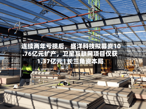 连续两年亏损后	，盛洋科技拟募资10.76亿元扩产，卫星互联网项目仅获1.37亿元 | 长三角资本局-第2张图片
