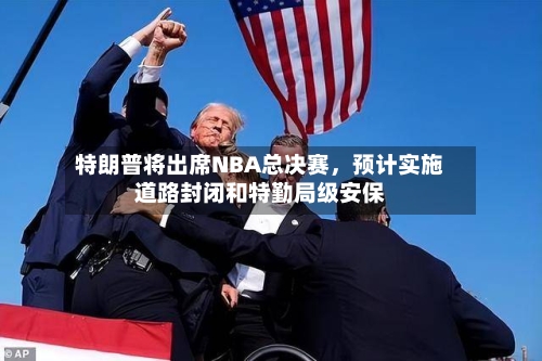 特朗普将出席NBA总决赛，预计实施道路封闭和特勤局级安保-第2张图片