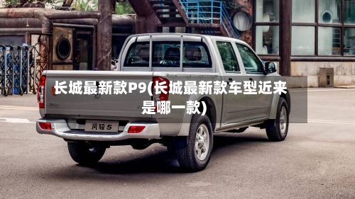 长城最新款P9(长城最新款车型近来是哪一款)-第3张图片