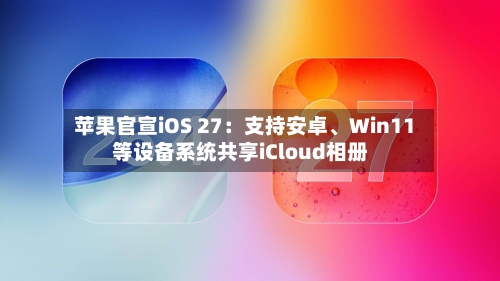 苹果官宣iOS 27：支持安卓、Win11等设备系统共享iCloud相册-第3张图片
